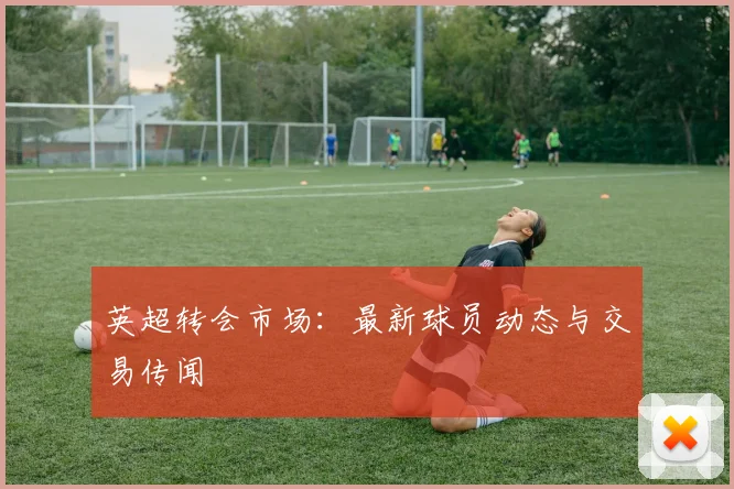 英超转会市场：最新球员动态与交易传闻