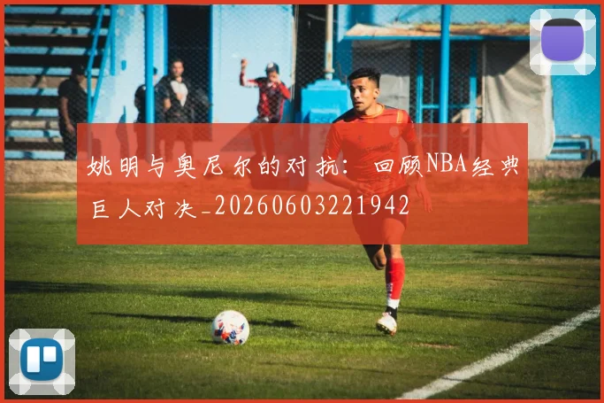 姚明与奥尼尔的对抗：回顾NBA经典巨人对决_20260603221942