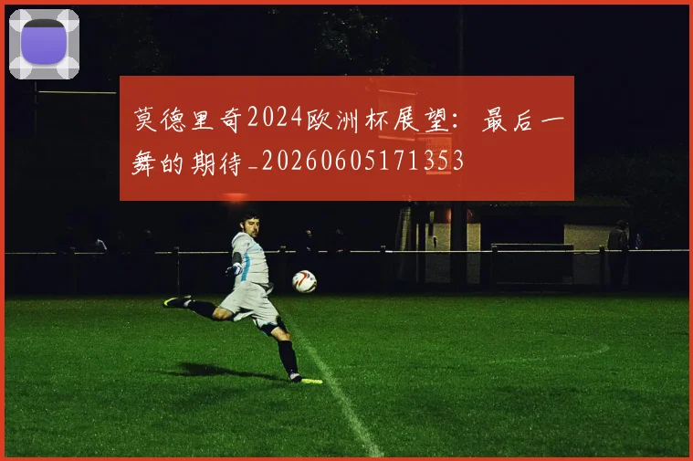 莫德里奇2024欧洲杯展望:最后一舞的期待_20260605171353