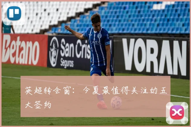英超转会窗:今夏最值得关注的五大签约