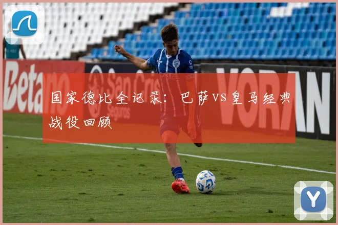 国家德比全记录:巴萨vs皇马经典战役回顾