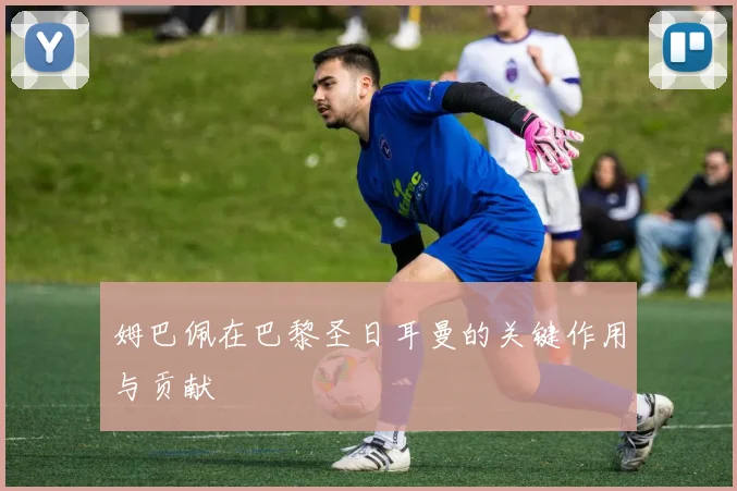 姆巴佩在巴黎圣日耳曼的关键作用与贡献