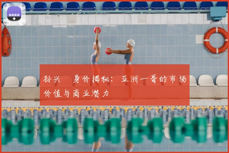 孙兴慜身价揭秘：亚洲一哥的市场价值与商业潜力