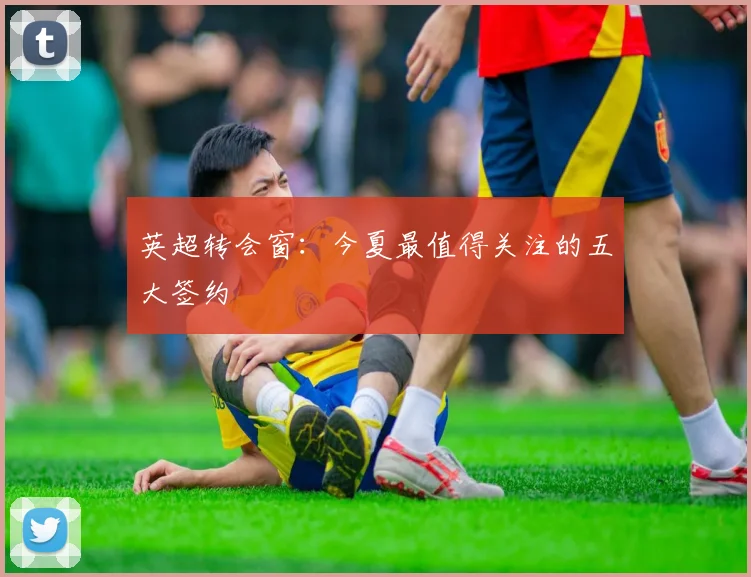 英超转会窗:今夏最值得关注的五大签约