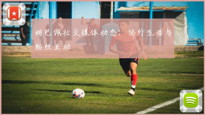 姆巴佩社交媒体动态:场外生活与粉丝互动