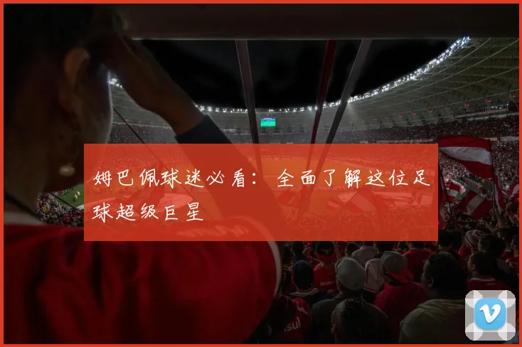 姆巴佩球迷必看:全面了解这位足球超级巨星
