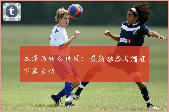 本泽马转会传闻：最新动态与潜在下家分析
