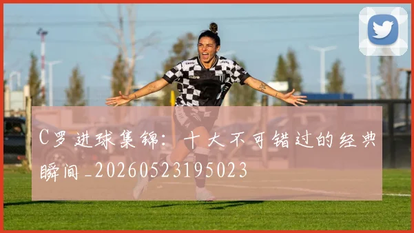 C罗进球集锦：十大不可错过的经典瞬间_20260523195023