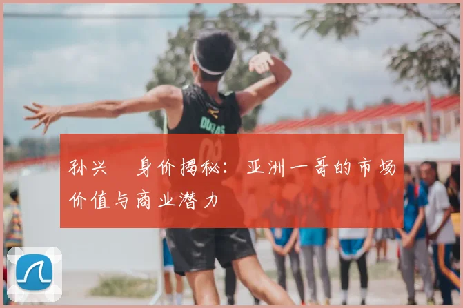 孙兴慜身价揭秘：亚洲一哥的市场价值与商业潜力