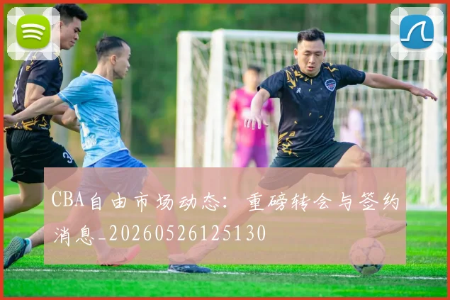 CBA自由市场动态:重磅转会与签约消息_20260526125130