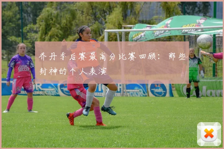 乔丹季后赛最高分比赛回顾：那些封神的个人表演