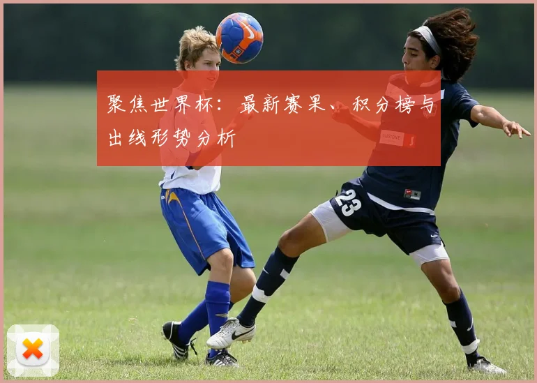 聚焦世界杯：最新赛果、积分榜与出线形势分析