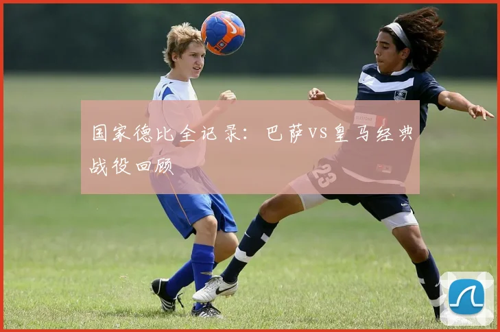 国家德比全记录:巴萨vs皇马经典战役回顾