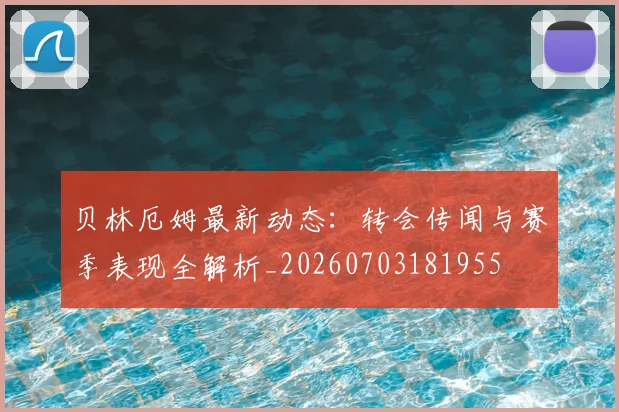 贝林厄姆最新动态：转会传闻与赛季表现全解析_20260703181955