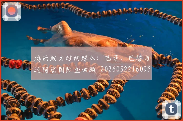 梅西效力过的球队：巴萨、巴黎与迈阿密国际全回顾_20260522160959